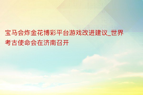 宝马会炸金花博彩平台游戏改进建议_世界考古使命会在济南召开