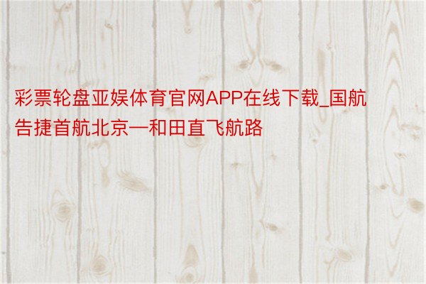 彩票轮盘亚娱体育官网APP在线下载_国航告捷首航北京—和田直飞航路