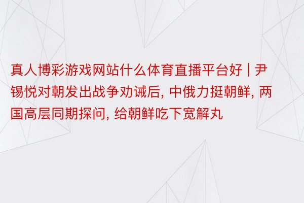 真人博彩游戏网站什么体育直播平台好 | 尹锡悦对朝发出战争劝诫后, 中俄力挺朝鲜, 两国高层同期探问, 给朝鲜吃下宽解丸