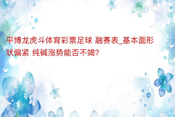 平博龙虎斗体育彩票足球 融赛表_基本面形状偏紧 纯碱涨势能否不竭？