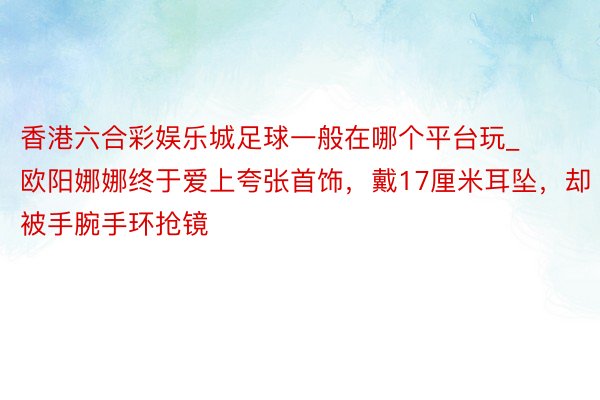 香港六合彩娱乐城足球一般在哪个平台玩_欧阳娜娜终于爱上夸张首饰，戴17厘米耳坠，却被手腕手环抢镜