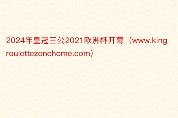 2024年皇冠三公2021欧洲杯开幕（www.kingroulettezonehome.com）