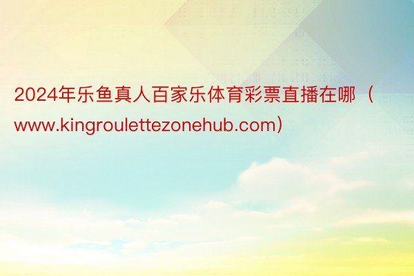 2024年乐鱼真人百家乐体育彩票直播在哪（www.kingroulettezonehub.com）