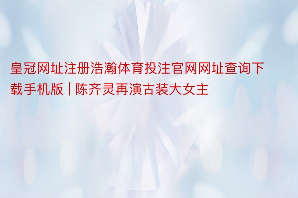 皇冠网址注册浩瀚体育投注官网网址查询下载手机版 | 陈齐灵再演古装大女主‼️