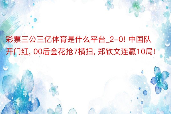 彩票三公三亿体育是什么平台_2-0! 中国队开门红, 00后金花抢7横扫, 郑钦文连赢10局!