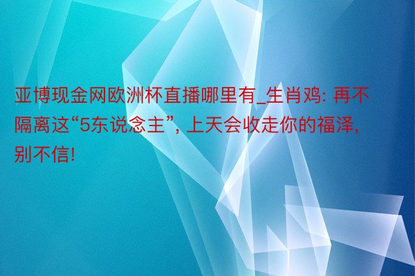 亚博现金网欧洲杯直播哪里有_生肖鸡: 再不隔离这“5东说念主”, 上天会收走你的福泽, 别不信!