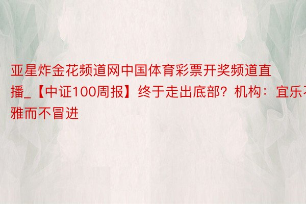 亚星炸金花频道网中国体育彩票开奖频道直播_【中证100周报】终于走出底部？机构：宜乐不雅而不冒进