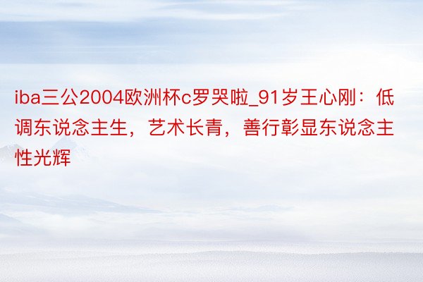 iba三公2004欧洲杯c罗哭啦_91岁王心刚：低调东说念主生，艺术长青，善行彰显东说念主性光辉