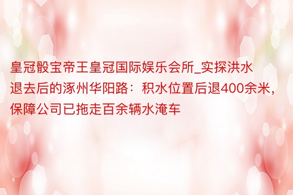 皇冠骰宝帝王皇冠国际娱乐会所_实探洪水退去后的涿州华阳路：积水位置后退400余米，保障公司已拖走百余辆水淹车