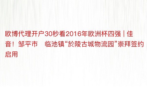 欧博代理开户30秒看2016年欧洲杯四强 | 佳音！邹平市​临池镇“於陵古城物流园”崇拜签约启用