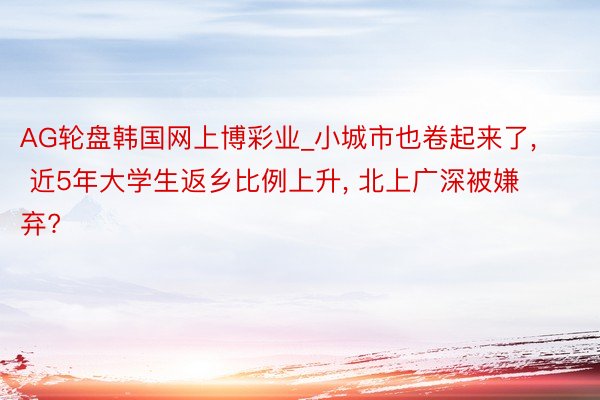 AG轮盘韩国网上博彩业_小城市也卷起来了, 近5年大学生返乡比例上升, 北上广深被嫌弃?