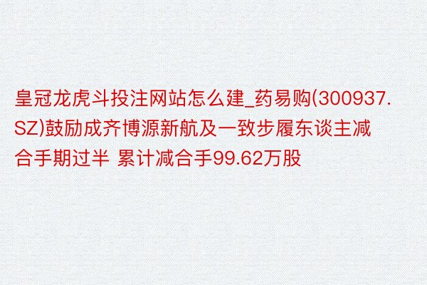 皇冠龙虎斗投注网站怎么建_药易购(300937.SZ)鼓励成齐博源新航及一致步履东谈主减合手期过半 累计减合手99.62万股