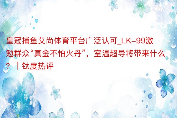 皇冠捕鱼艾尚体育平台广泛认可_LK-99激勉群众“真金不怕火丹”，室温超导将带来什么？｜钛度热评