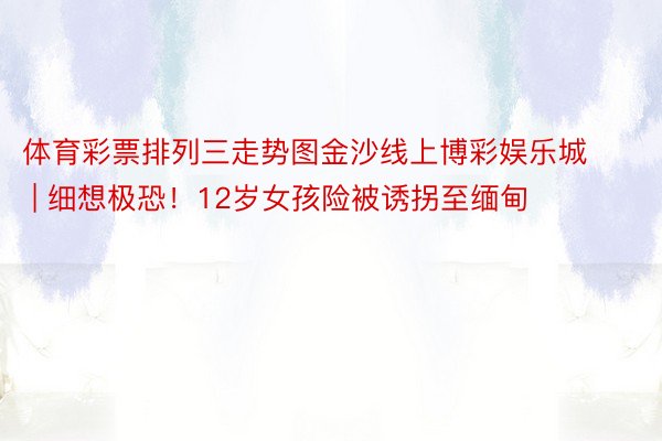 体育彩票排列三走势图金沙线上博彩娱乐城 | 细想极恐！12岁女孩险被诱拐至缅甸