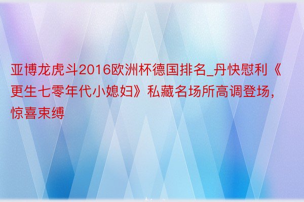 亚博龙虎斗2016欧洲杯德国排名_丹快慰利《更生七零年代小媳妇》私藏名场所高调登场，惊喜束缚