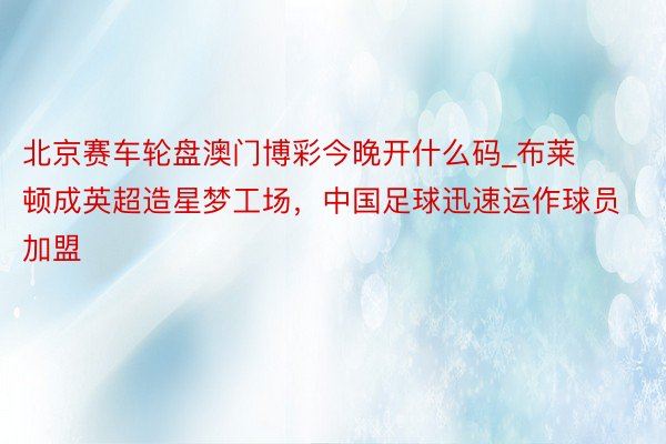 北京赛车轮盘澳门博彩今晚开什么码_布莱顿成英超造星梦工场，中国足球迅速运作球员加盟