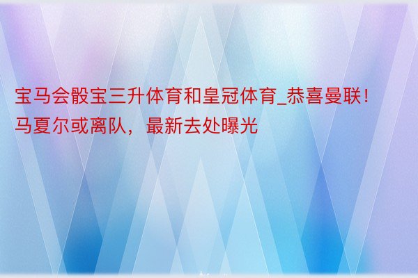 宝马会骰宝三升体育和皇冠体育_恭喜曼联！马夏尔或离队，最新去处曝光