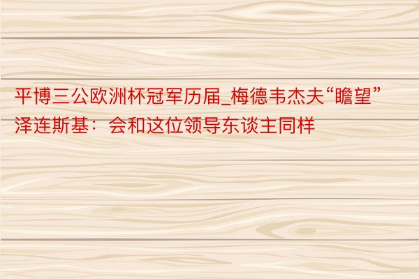 平博三公欧洲杯冠军历届_梅德韦杰夫“瞻望”泽连斯基：会和这位领导东谈主同样