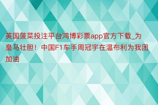 英国菠菜投注平台鸿博彩票app官方下载_为皇马壮胆！中国F1车手周冠宇在温布利为我团加油