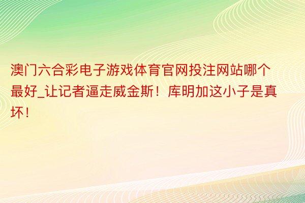 澳门六合彩电子游戏体育官网投注网站哪个最好_让记者逼走威金斯！库明加这小子是真坏！