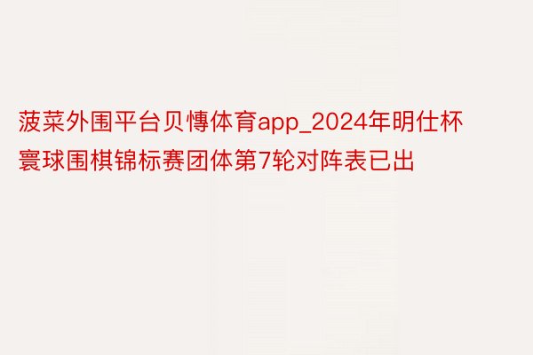 菠菜外围平台贝慱体育app_2024年明仕杯寰球围棋锦标赛团体第7轮对阵表已出