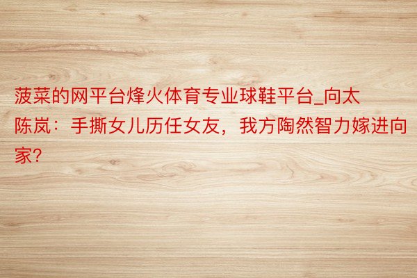 菠菜的网平台烽火体育专业球鞋平台_向太陈岚：手撕女儿历任女友，我方陶然智力嫁进向家？