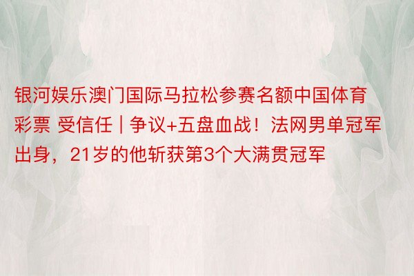 银河娱乐澳门国际马拉松参赛名额中国体育彩票 受信任 | 争议+五盘血战！法网男单冠军出身，21岁的他斩获第3个大满贯冠军